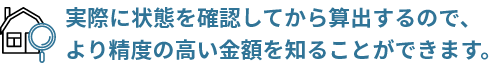 実際に状態を確認してから算出するので、より精度の高い金額を知ることができます。