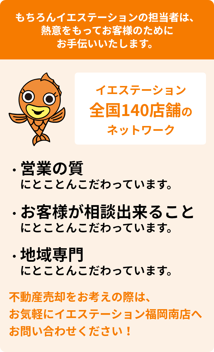 もちろんイエステーションの担当者は、熱意をもってお客様のためにお手伝いいたします。イエステーション全国140店舗のネットワーク　・営業の質にとことんこだわっています。 ・お客様が相談出来ることにとことんこだわっています。 ・地域専門にとことんこだわっています。不動産売却をお考えの際は、お気軽にイエステーション福岡南店へお問い合わせください！