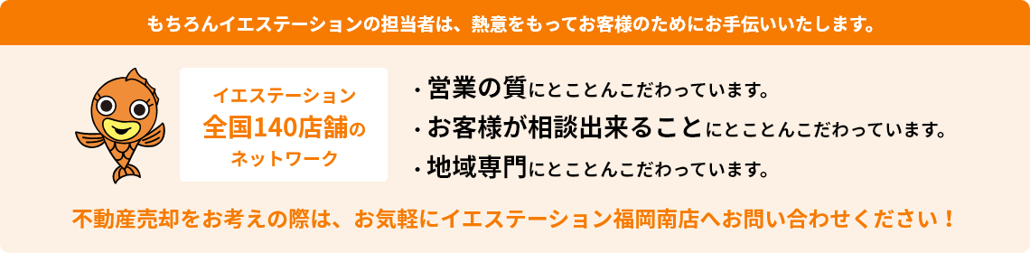 もちろんイエステーションの担当者は、熱意をもってお客様のためにお手伝いいたします。イエステーション全国140店舗のネットワーク　・営業の質にとことんこだわっています。 ・お客様が相談出来ることにとことんこだわっています。 ・地域専門にとことんこだわっています。不動産売却をお考えの際は、お気軽にイエステーション福岡南店へお問い合わせください！